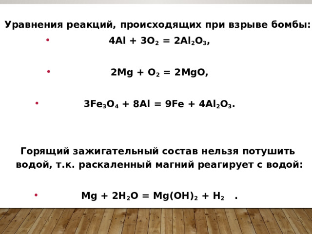  Уравнения реакций, происходящих при взрыве бомбы: 4Al + 3O 2  = 2Al 2 O 3 ,  2Mg + O 2  = 2MgO,  3Fe 3 O 4  + 8Al = 9Fe + 4Al 2 O 3 .   Горящий зажигательный состав нельзя потушить водой, т.к. раскаленный магний реагирует с водой:  Mg + 2Н 2 O = Mg(ОН) 2  + Н 2   . 