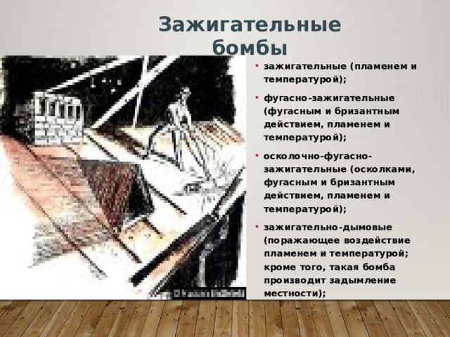 Зажигательные бомбы зажигательные (пламенем и температурой); фугасно-зажигательные (фугасным и бризантным действием, пламенем и температурой); осколочно-фугасно-зажигательные (осколками, фугасным и бризантным действием, пламенем и температурой); зажигательно-дымовые (поражающее воздействие пламенем и температурой; кроме того, такая бомба производит задымление местности); 