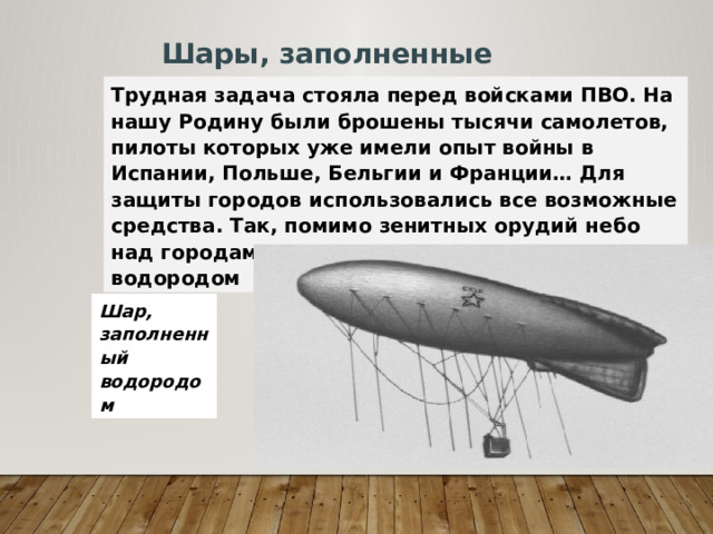 Шары, заполненные водородом Трудная задача стояла перед войсками ПВО. На нашу Родину были брошены тысячи самолетов, пилоты которых уже имели опыт войны в Испании, Польше, Бельгии и Франции… Для защиты городов использовались все возможные средства. Так, помимо зенитных орудий небо над городами защищали наполненные водородом шары, которые мешали Шар, заполненный водородом 