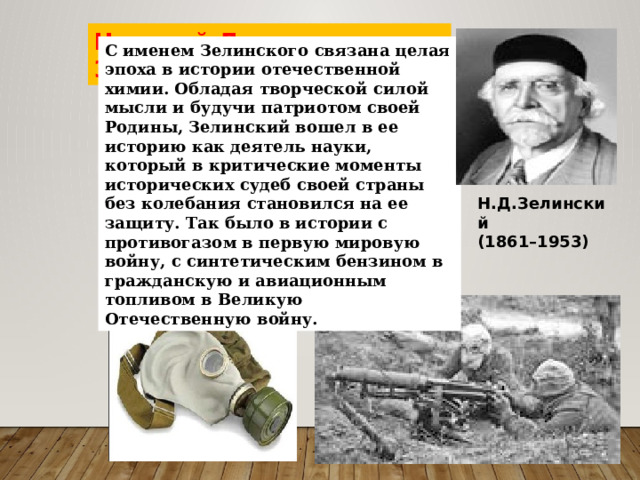 Николай Дмитриевич Зелинский С именем Зелинского связана целая эпоха в истории отечественной химии. Обладая творческой силой мысли и будучи патриотом своей Родины, Зелинский вошел в ее историю как деятель науки, который в критические моменты исторических судеб своей страны без колебания становился на ее защиту. Так было в истории с противогазом в первую мировую войну, с синтетическим бензином в гражданскую и авиационным топливом в Великую Отечественную войну. Н.Д.Зелинский  (1861–1953) 