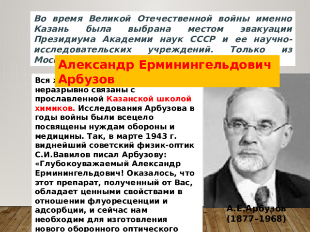 Во время Великой Отечественной войны именно Казань была выбрана местом эвакуации Президиума Академии наук СССР и ее научно-исследовательских учреждений. Только из Москвы прибыло 11 химических институтов Александр Ерминингельдович Арбузов Вся жизнь и деятельность его были неразрывно связаны с прославленной Казанской школой химиков. Исследования Арбузова в годы войны были всецело посвящены нуждам обороны и медицины. Так, в марте 1943 г. виднейший советский физик-оптик С.И.Вавилов писал Арбузову: «Глубокоуважаемый Александр Ерминингельдович! Оказалось, что этот препарат, полученный от Вас, обладает ценными свойствами в отношении флуоресценции и адсорбции, и сейчас нам необходим для изготовления нового оборонного оптического прибора…» А.Е.Арбузов  (1877–1968) 