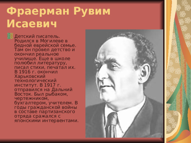 Фраерман Рувим Исаевич  Детский писатель. Родился в Могилеве в бедной еврейской семье. Там он провел детство и окончил реальное училище. Еще в школе полюбил литературу, писал стихи, печатал их. В 1916 г. окончил Харьковский технологический институт. В 1917 г. отправился на Дальний Восток. Был рыбаком, чертежником, бухгалтером, учителем. В годы гражданской войны в составе партизанского отряда сражался с японскими интервентами. 