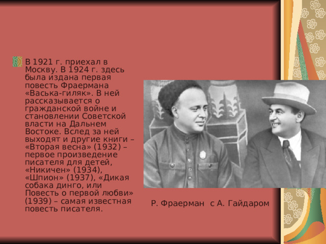 В 1921 г. приехал в Москву. В 1924 г. здесь была издана первая повесть Фраермана «Васька-гиляк». В ней рассказывается о гражданской войне и становлении Советской власти на Дальнем Востоке. Вслед за ней выходят и другие книги – «Вторая весна» (1932) – первое произведение писателя для детей, «Никичен» (1934), «Шпион» (1937), «Дикая собака динго, или Повесть о первой любви» (1939) – самая известная повесть писателя. Р. Фраерман с А. Гайдаром 