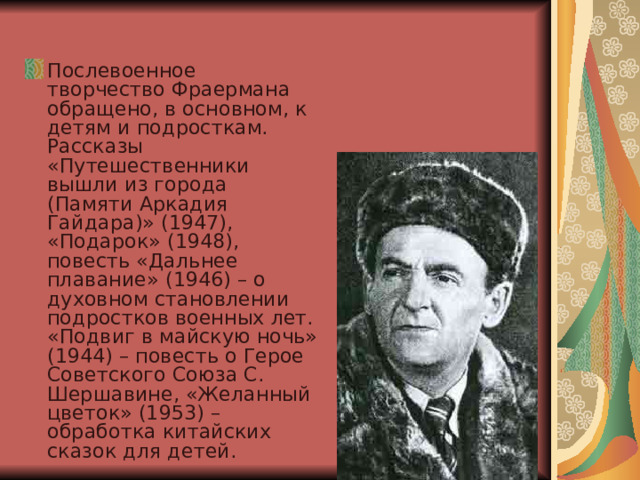Послевоенное творчество Фраермана обращено, в основном, к детям и подросткам. Рассказы «Путешественники вышли из города (Памяти Аркадия Гайдара)» (1947), «Подарок» (1948), повесть «Дальнее плавание» (1946) – о духовном становлении подростков военных лет. «Подвиг в майскую ночь» (1944) – повесть о Герое Советского Союза С. Шершавине, «Желанный цветок» (1953) – обработка китайских сказок для детей. 