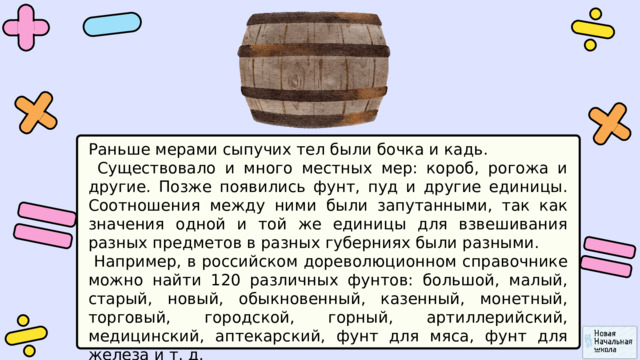 Раньше мерами сыпучих тел были бочка и кадь.  Существовало и много местных мер: короб, рогожа и другие. Позже появились фунт, пуд и другие единицы. Соотношения между ними были запутанными, так как значения одной и той же единицы для взвешивания разных предметов в разных губерниях были разными.  Например, в российском дореволюционном справочнике можно найти 120 различных фунтов: большой, малый, старый, новый, обыкновенный, казенный, монетный, торговый, городской, горный, артиллерийский, медицинский, аптекарский, фунт для мяса, фунт для железа и т. д. 