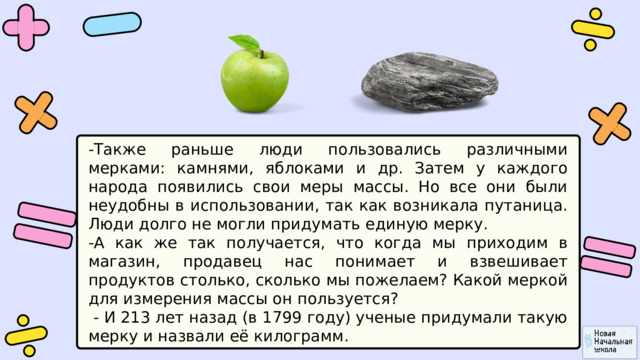 -Также раньше люди пользовались различными мерками: камнями, яблоками и др. Затем у каждого народа появились свои меры массы. Но все они были неудобны в использовании, так как возникала путаница. Люди долго не могли придумать единую мерку. -А как же так получается, что когда мы приходим в магазин, продавец нас понимает и взвешивает продуктов столько, сколько мы пожелаем? Какой меркой для измерения массы он пользуется?  - И 213 лет назад (в 1799 году) ученые придумали такую мерку и назвали её килограмм. 