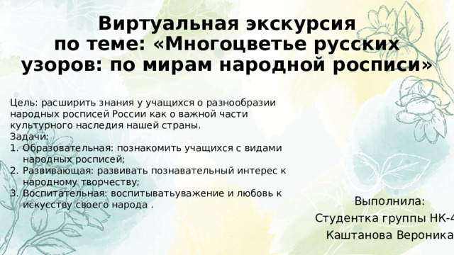Виртуальная экскурсия  по теме: «Многоцветье русских узоров: по мирам народной росписи» Цель: расширить знания у учащихся о разнообразии народных росписей России как о важной части культурного наследия нашей страны. Задачи: Образовательная: познакомить учащихся с видами народных росписей; Развивающая: развивать познавательный интерес к народному творчеству; Воспитательная: воспитыватьуважение и любовь к искусству своего народа . Выполнила: Студентка группы НК-42 Каштанова Вероника 