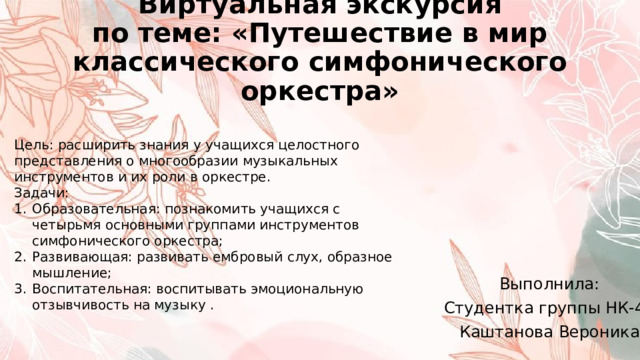 Виртуальная экскурсия  по теме: «Путешествие в мир классического симфонического оркестра» Цель: расширить знания у учащихся целостного представления о многообразии музыкальных инструментов и их роли в оркестре. Задачи: Образовательная: познакомить учащихся с четырьмя основными группами инструментов симфонического оркестра; Развивающая: развивать ембровый слух, образное мышление; Воспитательная: воспитывать эмоциональную отзывчивость на музыку . Выполнила: Студентка группы НК-42 Каштанова Вероника 