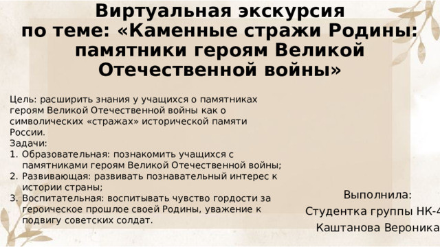 Виртуальная экскурсия  по теме: «Каменные стражи Родины: памятники героям Великой Отечественной войны»   Цель: расширить знания у учащихся о памятниках героям Великой Отечественной войны как о символических «стражах» исторической памяти России. Задачи: Образовательная: познакомить учащихся с памятниками героям Великой Отечественной войны; Развивающая: развивать познавательный интерес к истории страны; Воспитательная: воспитывать чувство гордости за героическое прошлое своей Родины, уважение к подвигу советских солдат. Выполнила: Студентка группы НК-42 Каштанова Вероника 