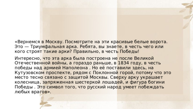 «Вернемся в Москву. Посмотрите на эти красивые белые ворота. Это — Триумфальная арка. Ребята, вы знаете, в честь чего или кого строят такие арки? Правильно, в честь Победы! Интересно, что эта арка была построена не после Великой Отечественной войны, а гораздо раньше, в 1834 году, в честь победы над армией Наполеона . Но её поставили здесь, на Кутузовском проспекте, рядом с Поклонной горой, потому что это место тесно связано с защитой Москвы. Сверху арку украшает колесница, запряженная шестеркой лошадей, и фигура богини Победы . Это символ того, что русский народ умеет побеждать любых врагов». 
