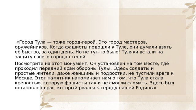   «Город Тула — тоже город-герой. Это город мастеров, оружейников. Когда фашисты подошли к Туле, они думали взять её быстро, за один день. Но не тут-то было! Туляки встали на защиту своего города стеной. Посмотрите на этот монумент. Он установлен на том месте, где проходил передний край обороны Тулы . Здесь солдаты и простые жители, даже женщины и подростки, не пустили врага к Москве. Этот памятник напоминает нам о том, что Тула стала крепостью, которую фашисты так и не смогли сломать. Здесь был остановлен враг, который рвался к сердцу нашей Родины». 