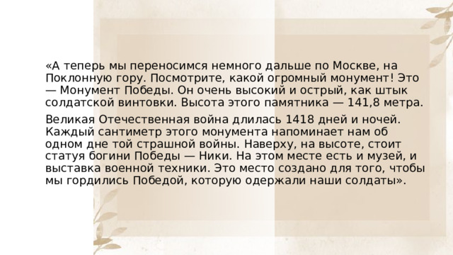 «А теперь мы переносимся немного дальше по Москве, на Поклонную гору. Посмотрите, какой огромный монумент! Это — Монумент Победы. Он очень высокий и острый, как штык солдатской винтовки. Высота этого памятника — 141,8 метра. Великая Отечественная война длилась 1418 дней и ночей. Каждый сантиметр этого монумента напоминает нам об одном дне той страшной войны. Наверху, на высоте, стоит статуя богини Победы — Ники. На этом месте есть и музей, и выставка военной техники. Это место создано для того, чтобы мы гордились Победой, которую одержали наши солдаты». 