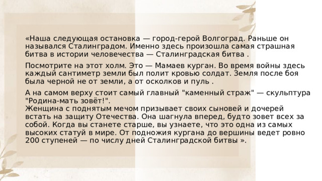 «Наша следующая остановка — город-герой Волгоград. Раньше он назывался Сталинградом. Именно здесь произошла самая страшная битва в истории человечества — Сталинградская битва . Посмотрите на этот холм. Это — Мамаев курган. Во время войны здесь каждый сантиметр земли был полит кровью солдат. Земля после боя была черной не от земли, а от осколков и пуль . А на самом верху стоит самый главный 