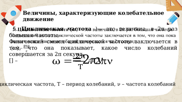 Величины, характеризующие колебательное движение  5. Циклическая частота )— это величина, в 2π раз большая частоты.   Физический смысл циклической частоты заключается в том, что она показывает, какое число колебаний совершается за 2π секунд. [] –  =2     – циклическая частота, Т – период колебаний, ν – частота колебаний 