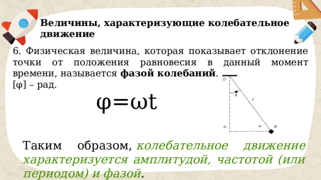 Величины, характеризующие колебательное движение 6. Физическая величина, которая показывает отклонение точки от положения равновесия в данный момент времени, называется фазой колебаний . [φ] – рад. φ=ωt Таким образом,  колебательное движение характеризуется амплитудой, частотой (или периодом) и фазой . 