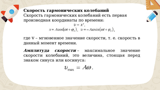 Скорость гармонических колебаний  Скорость гармонических колебаний есть первая производная координаты по времени: где ​ v ​ – мгновенное значение скорости, т. е. скорость в данный момент времени. Амплитуда скорости  – максимальное значение скорости колебаний, это величина, стоящая перед знаком синуса или косинуса: 