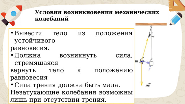 Условия возникновения механических колебаний Вывести тело из положения устойчивого равновесия. Должна возникнуть сила, стремящаяся вернуть тело к положению равновесия Сила трения должна быть мала. Незатухающие колебания возможны лишь при отсутствии трения. 