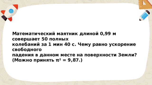 Математический маятник длиной 0,99 м совершает 50 полных колебаний за 1 мин 40 с. Чему равно ускорение свободного падения в данном месте на поверхности Земли? (Можно принять π 2  = 9,87.) 