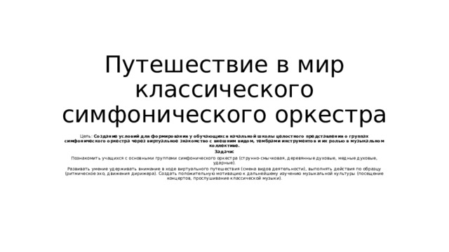 Путешествие в мир классического симфонического оркестра Цель: Создание условий для формирования у обучающихся начальной школы целостного представления о группах симфонического оркестра через виртуальное знакомство с внешним видом, тембрами инструментов и их ролью в музыкальном коллективе. Задачи: Познакомить учащихся с основными группами симфонического оркестра (струнно-смычковая, деревянные духовые, медные духовые, ударные). Развивать умение удерживать внимание в ходе виртуального путешествия (смена видов деятельности), выполнять действия по образцу (ритмическое эхо, движения дирижера). Создать положительную мотивацию к дальнейшему изучению музыкальной культуры (посещение концертов, прослушивание классической музыки). 