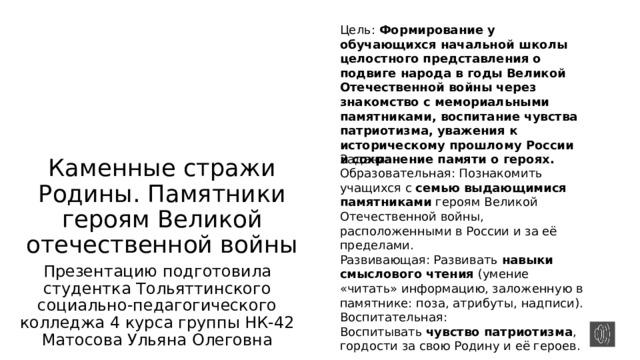 Цель: Формирование у обучающихся начальной школы целостного представления о подвиге народа в годы Великой Отечественной войны через знакомство с мемориальными памятниками, воспитание чувства патриотизма, уважения к историческому прошлому России и сохранение памяти о героях. Каменные стражи Родины. Памятники героям Великой отечественной войны Задачи: Образовательная: Познакомить учащихся с  семью выдающимися памятниками  героям Великой Отечественной войны, расположенными в России и за её пределами. Развивающая: Развивать  навыки смыслового чтения  (умение «читать» информацию, заложенную в памятнике: поза, атрибуты, надписи). Воспитательная: Воспитывать  чувство патриотизма , гордости за свою Родину и её героев. Презентацию подготовила студентка Тольяттинского социально-педагогического колледжа 4 курса группы НК-42 Матосова Ульяна Олеговна 