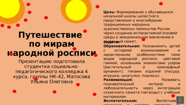 Цель: Формирование у обучающихся начальной школы целостного представления о многообразии традиционных народных художественных промыслов России через создание интерактивной игровой среды и эмоциональное вовлечение в сказочный сюжет. Путешествие  по мирам народной росписи Задачи: Образовательная: Познакомить детей с историей возникновения и характерными особенностями семи видов народной росписи: цветовой гаммой, основными элементами узоров (растительный и зооморфный орнамент), типами изделий (посуда, игрушки, шкатулки, подносы). Развивающая: Развивать познавательный интерес и любознательность через интеграцию сказочного сюжета (легенды) с учебным материалом. Воспитательная: Воспитывать уважение и чувство гордости за культурное наследие России, народных мастеров-ремесленников. Презентацию подготовила студентка социально-педагогического колледжа 4 курса, группы НК-42, Матосова Ульяна Олеговна 