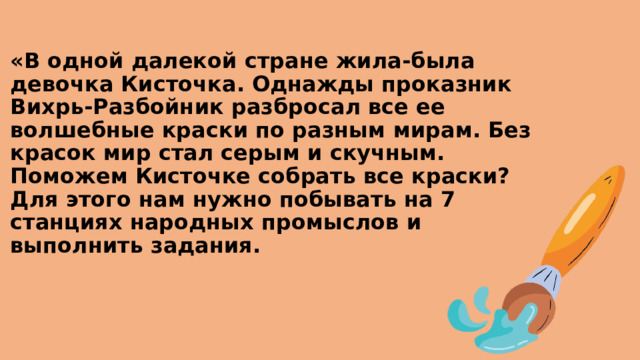 «В одной далекой стране жила-была девочка Кисточка. Однажды проказник Вихрь-Разбойник разбросал все ее волшебные краски по разным мирам. Без красок мир стал серым и скучным. Поможем Кисточке собрать все краски? Для этого нам нужно побывать на 7 станциях народных промыслов и выполнить задания. 