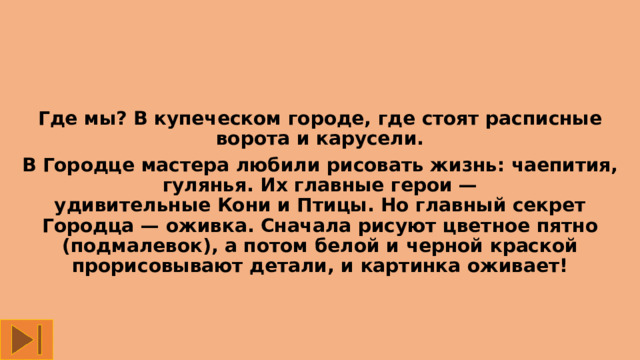Где мы? В купеческом городе, где стоят расписные ворота и карусели. В Городце мастера любили рисовать жизнь: чаепития, гулянья. Их главные герои — удивительные Кони и Птицы. Но главный секрет Городца — оживка. Сначала рисуют цветное пятно (подмалевок), а потом белой и черной краской прорисовывают детали, и картинка оживает! 