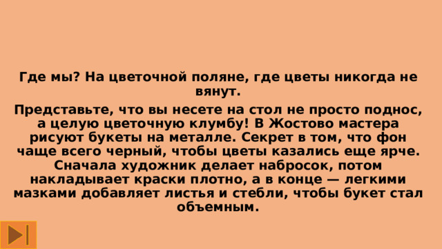 Где мы? На цветочной поляне, где цветы никогда не вянут. Представьте, что вы несете на стол не просто поднос, а целую цветочную клумбу! В Жостово мастера рисуют букеты на металле. Секрет в том, что фон чаще всего черный, чтобы цветы казались еще ярче. Сначала художник делает набросок, потом накладывает краски плотно, а в конце — легкими мазками добавляет листья и стебли, чтобы букет стал объемным. 