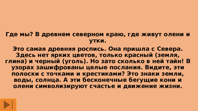 Где мы? В древнем северном краю, где живут олени и утки. Это самая древняя роспись. Она пришла с Севера. Здесь нет ярких цветов, только красный (земля, глина) и черный (уголь). Но зато сколько в ней тайн! В узорах зашифрованы целые послания. Видите, эти полоски с точками и крестиками? Это знаки земли, воды, солнца. А эти бесконечные бегущие кони и олени символизируют счастье и движение жизни.   