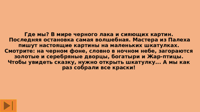 Где мы? В мире черного лака и сияющих картин.   Последняя остановка самая волшебная. Мастера из Палеха пишут настоящие картины на маленьких шкатулках. Смотрите: на черном фоне, словно в ночном небе, загораются золотые и серебряные дворцы, богатыри и Жар-птицы. Чтобы увидеть сказку, нужно открыть шкатулку... А мы как раз собрали все краски! 