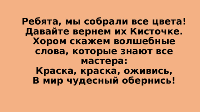 Ребята, мы собрали все цвета! Давайте вернем их Кисточке. Хором скажем волшебные слова, которые знают все мастера:  Краска, краска, оживись,  В мир чудесный обернись! 