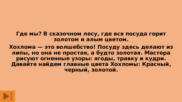 Где мы? В сказочном лесу, где вся посуда горит золотом и алым цветом. Хохлома — это волшебство! Посуду здесь делают из липы, но она не простая, а будто золотая. Мастера рисуют огненные узоры: ягоды, травку и кудри. Давайте найдем главные цвета Хохломы: Красный, черный, золотой. 