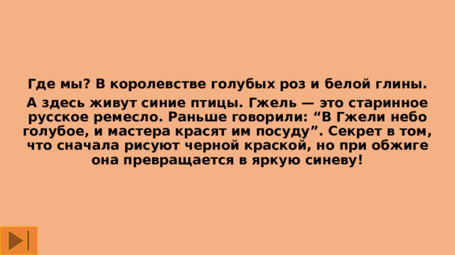 Где мы? В королевстве голубых роз и белой глины. А здесь живут синие птицы. Гжель — это старинное русское ремесло. Раньше говорили: “В Гжели небо голубое, и мастера красят им посуду”. Секрет в том, что сначала рисуют черной краской, но при обжиге она превращается в яркую синеву! 