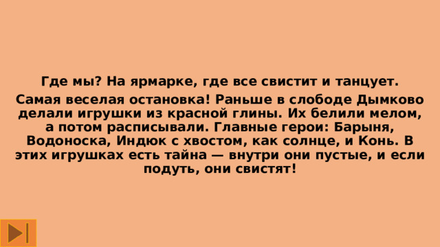 Где мы? На ярмарке, где все свистит и танцует. Самая веселая остановка! Раньше в слободе Дымково делали игрушки из красной глины. Их белили мелом, а потом расписывали. Главные герои: Барыня, Водоноска, Индюк с хвостом, как солнце, и Конь. В этих игрушках есть тайна — внутри они пустые, и если подуть, они свистят! 