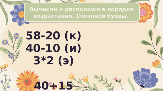 Вычисли и расположи в порядке возрастания. Соотнеси буквы. 58-20 (к)  40-10 (и)  3*2 (э)   40+15 (т)  100-56 (е)  4*2 (т) 