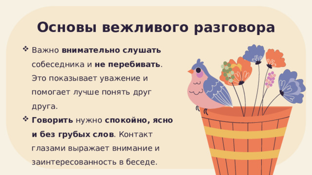 Основы вежливого разговора Важно внимательно слушать собеседника и не перебивать . Это показывает уважение и помогает лучше понять друг друга. Говорить нужно спокойно, ясно и без грубых слов . Контакт глазами выражает внимание и заинтересованность в беседе. 
