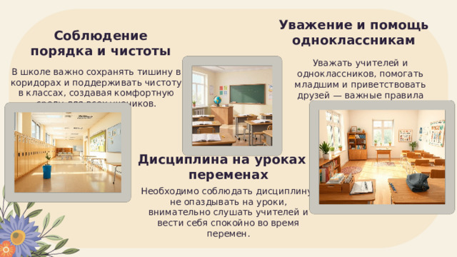 Уважение и помощь одноклассникам Соблюдение порядка и чистоты Уважать учителей и одноклассников, помогать младшим и приветствовать друзей — важные правила школьного этикета. В школе важно сохранять тишину в коридорах и поддерживать чистоту в классах, создавая комфортную среду для всех учеников. Дисциплина на уроках и переменах Необходимо соблюдать дисциплину: не опаздывать на уроки, внимательно слушать учителей и вести себя спокойно во время перемен. 