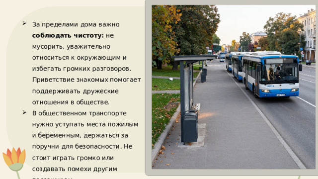 За пределами дома важно соблюдать чистоту: не мусорить, уважительно относиться к окружающим и избегать громких разговоров. Приветствие знакомых помогает поддерживать дружеские отношения в обществе. В общественном транспорте нужно уступать места пожилым и беременным, держаться за поручни для безопасности. Не стоит играть громко или создавать помехи другим пассажирам. 