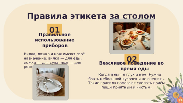 Правила этикета за столом 01 Правильное использование приборов Вилка, ложка и нож имеют своё назначение: вилка — для еды, ложка — для супа, нож — для резки. 02 Вежливое поведение во время еды Когда я ем – я глух и нем. Нужно брать небольшой кусочек и не спешить. Такие правила помогают сделать приём пищи приятным и чистым. 