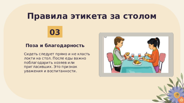 Правила этикета за столом 03 Поза и благодарность Сидеть следует прямо и не класть локти на стол. После еды важно поблагодарить хозяев или пригласивших. Это признак уважения и воспитанности. 