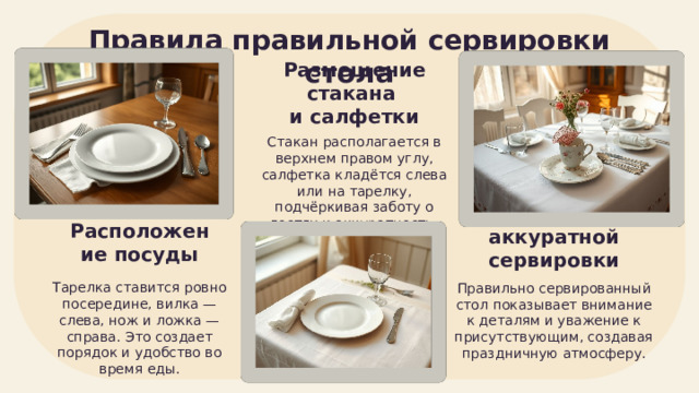 Правила правильной сервировки стола Размещение стакана и салфетки Стакан располагается в верхнем правом углу, салфетка кладётся слева или на тарелку, подчёркивая заботу о гостях и аккуратность. Расположение посуды Значение аккуратной сервировки Тарелка ставится ровно посередине, вилка — слева, нож и ложка — справа. Это создает порядок и удобство во время еды. Правильно сервированный стол показывает внимание к деталям и уважение к присутствующим, создавая праздничную атмосферу. 