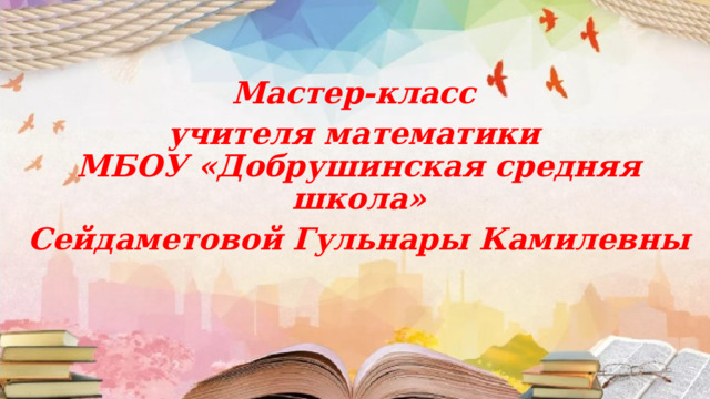 Мастер-класс   учителя математики  МБОУ «Добрушинская средняя школа»   Сейдаметовой Гульнары Камилевны 