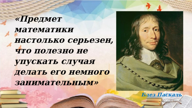 «Предмет математики настолько серьезен, что полезно не упускать случая делать его немного занимательным»   Блез Паскаль 