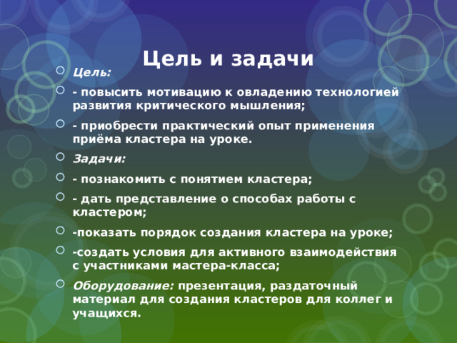 Цель и задачи Цель: - повысить мотивацию к овладению технологией развития критического мышления; - приобрести практический опыт применения приёма кластера на уроке. Задачи: - познакомить с понятием кластера; - дать представление о способах работы с кластером; -показать порядок создания кластера на уроке; -создать условия для активного взаимодействия с участниками мастера-класса; Оборудование: презентация, раздаточный материал для создания кластеров для коллег и учащихся. 