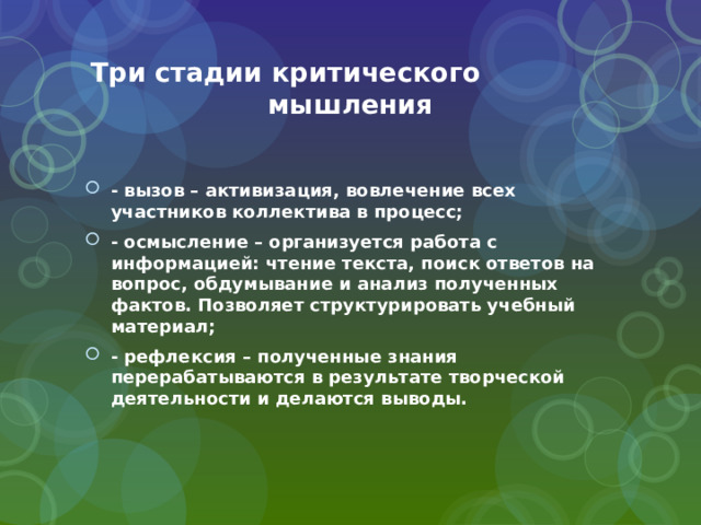 Три стадии критического мышления - вызов – активизация, вовлечение всех участников коллектива в процесс; - осмысление – организуется работа с информацией: чтение текста, поиск ответов на вопрос, обдумывание и анализ полученных фактов. Позволяет структурировать учебный материал; - рефлексия – полученные знания перерабатываются в результате творческой деятельности и делаются выводы. 