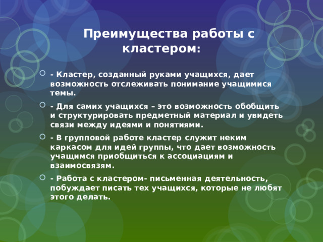  Преимущества работы с кластером : - Кластер, созданный руками учащихся, дает возможность отслеживать понимание учащимися темы. - Для самих учащихся – это возможность обобщить и структурировать предметный материал и увидеть связи между идеями и понятиями. - В групповой работе кластер служит неким каркасом для идей группы, что дает возможность учащимся приобщиться к ассоциациям и взаимосвязям. - Работа с кластером- письменная деятельность, побуждает писать тех учащихся, которые не любят этого делать. 