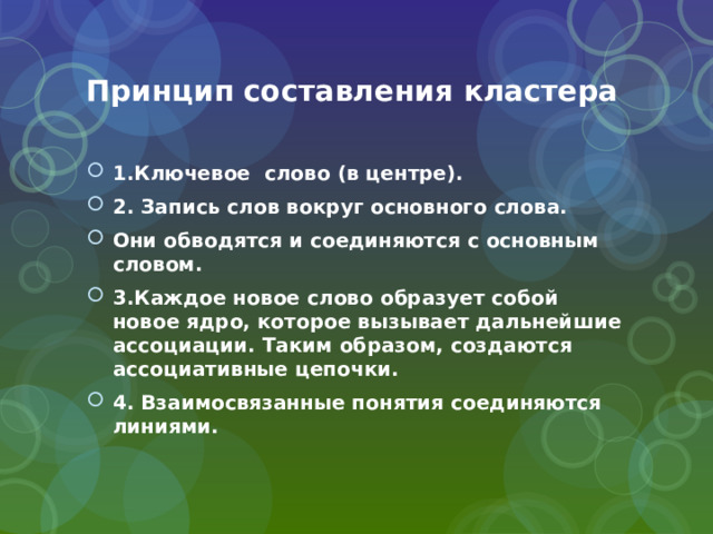 Принцип составления кластера 1.Ключевое слово (в центре). 2. Запись слов вокруг основного слова. Они обводятся и соединяются с основным словом. 3.Каждое новое слово образует собой новое ядро, которое вызывает дальнейшие ассоциации. Таким образом, создаются ассоциативные цепочки. 4. Взаимосвязанные понятия соединяются линиями. 