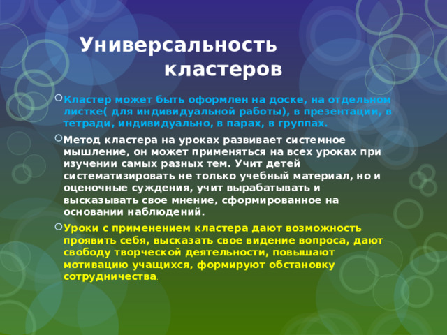  Универсальность кластеров Кластер может быть оформлен на доске, на отдельном листке( для индивидуальной работы), в презентации, в тетради, индивидуально, в парах, в группах. Метод кластера на уроках развивает системное мышление, он может применяться на всех уроках при изучении самых разных тем. Учит детей систематизировать не только учебный материал, но и оценочные суждения, учит вырабатывать и высказывать свое мнение, сформированное на основании наблюдений. Уроки с применением кластера дают возможность проявить себя, высказать свое видение вопроса, дают свободу творческой деятельности, повышают мотивацию учащихся, формируют обстановку сотрудничества . 