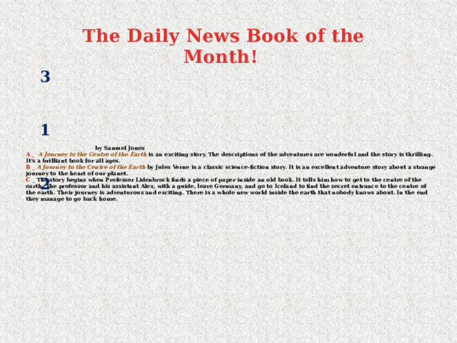  The Daily News Book of the Month! 3 1   by Samuel Jones  A _  A  Journey to the Centre of the Earth is an exciting story. The descriptions of the adventures are wonderful and the story is thrilling. It's a brilliant book for all ages.  В _ A  Journey to the Centre of the Earth by Jules Verne is a classic science-fiction story. It is an excellent adventure story about a strange journey to the heart of our planet.  С _ The story begins when Professor Lidenbrock finds a piece of paper inside an old book. It tells him how to get to the centre of the earth. The professor and his assistant Alex, with a guide, leave Germany, and go to Iceland to find the secret entrance to the centre of the earth. Their journey is adventurous and exciting. There is a whole new world inside the earth that nobody knows about. In the end they manage to go back home.   2 