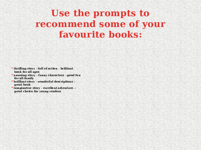 Use the prompts to recommend some of your favourite books: * thrilling story - full of action - brilliant  book for all ages  * amusing story - funny characters - good fun  for all family  *  brilliant story - wonderful descriptions –  great book  *  imaginative story - excellent adventure –  great choice for young readers   